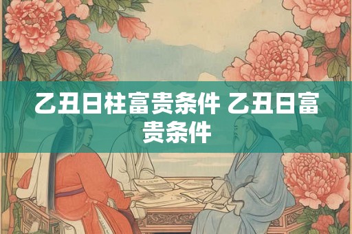 乙丑日柱富贵条件 乙丑日富贵条件