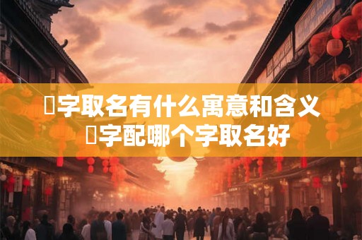 洺字取名有什么寓意和含义  洺字配哪个字取名好