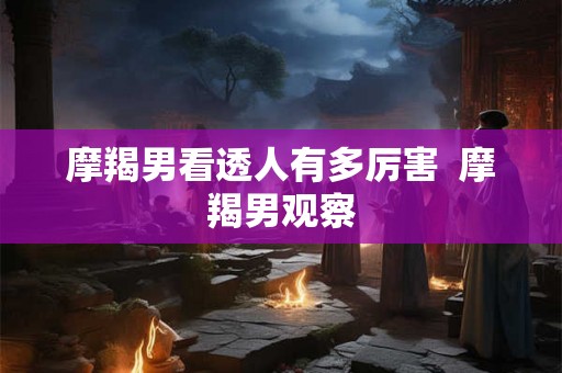 摩羯男看透人有多厉害  摩羯男观察