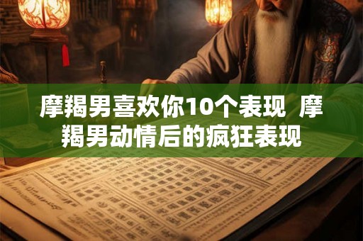 摩羯男喜欢你10个表现  摩羯男动情后的疯狂表现
