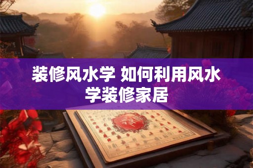 装修风水学 如何利用风水学装修家居 装修风水学 如何利用风水学装修家居