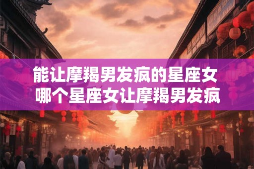 能让摩羯男发疯的星座女 哪个星座女让摩羯男发疯
