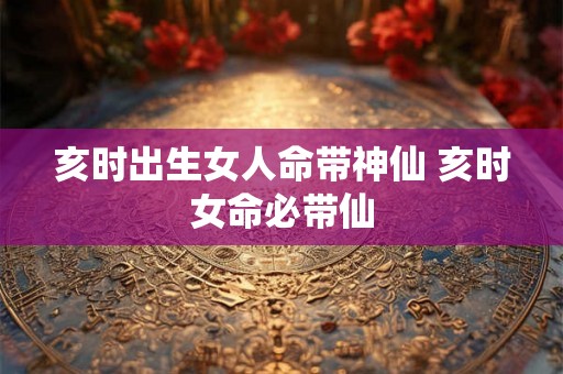 亥时出生女人命带神仙 亥时女命必带仙