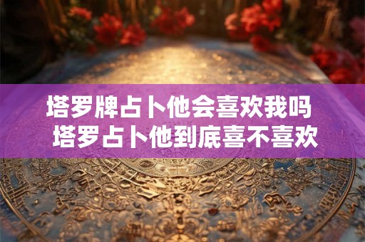 塔罗牌占卜他会喜欢我吗  塔罗占卜他到底喜不喜欢我