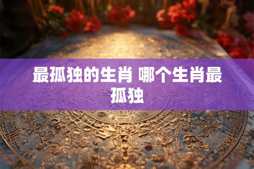 最孤独的生肖 哪个生肖最孤独