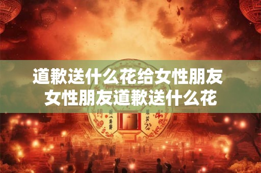 道歉送什么花给女性朋友 女性朋友道歉送什么花