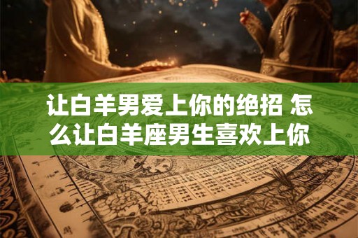 让白羊男爱上你的绝招 怎么让白羊座男生喜欢上你