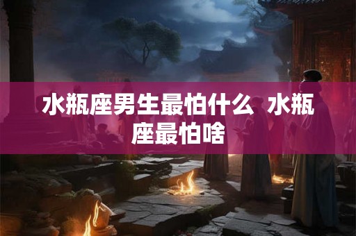 水瓶座男生最怕什么 水瓶座最怕啥 水瓶座男生最怕什么 水瓶座最怕啥