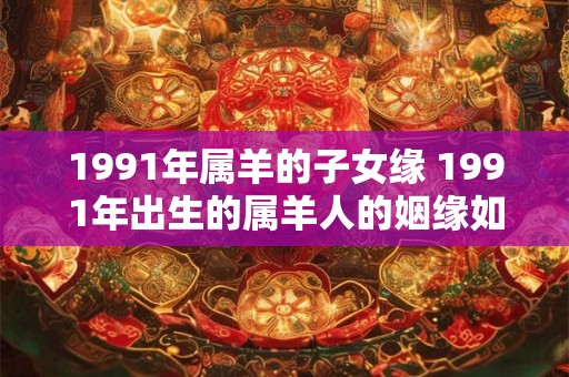 1991年属羊的子女缘 1991年出生的属羊人的姻缘如何 1991年属羊的子女缘 1991年出生的属羊人的姻缘如何