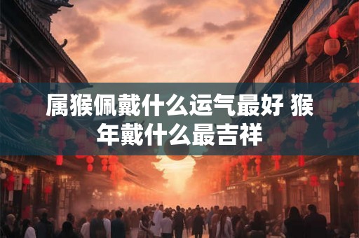 属猴佩戴什么运气最好 猴年戴什么最吉祥