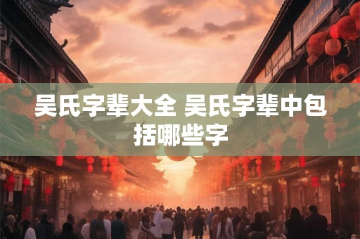 吴氏字辈大全 吴氏字辈中包括哪些字 吴氏字辈大全 吴氏字辈中包括哪些字