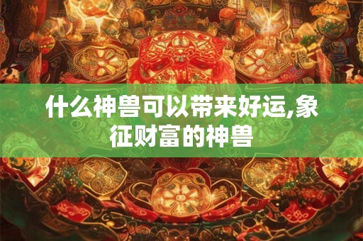 什么神兽可以带来好运,象征财富的神兽 什么神兽可以带来好运,象征财富的神兽