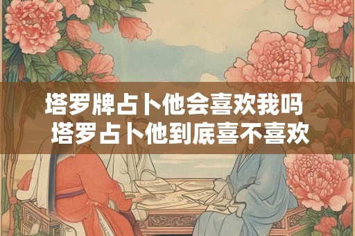 塔罗牌占卜他会喜欢我吗  塔罗占卜他到底喜不喜欢我