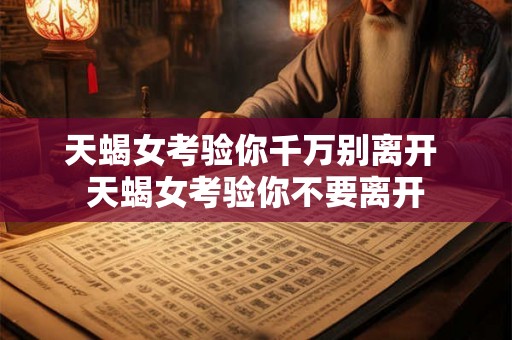 天蝎女考验你千万别离开 天蝎女考验你不要离开 天蝎女考验你千万别离开 天蝎女考验你不要离开