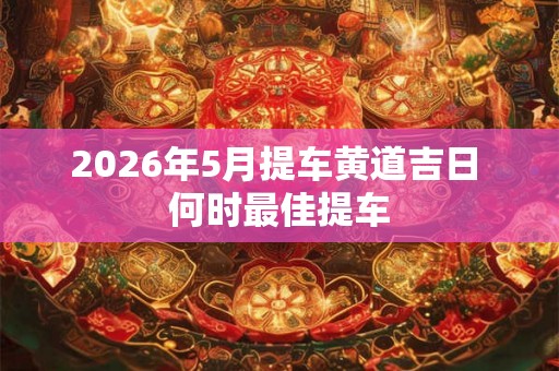 2026年5月提车黄道吉日 何时最佳提车
