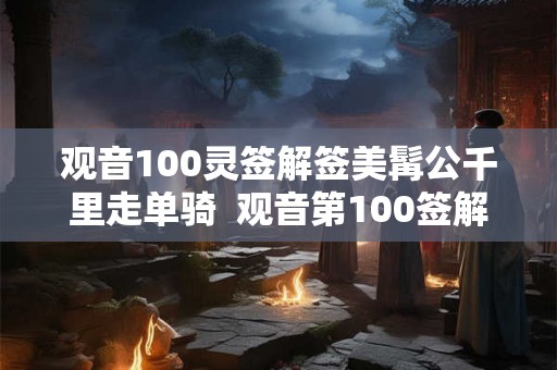 观音100灵签解签美髯公千里走单骑  观音第100签解签