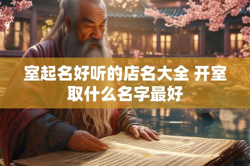 室起名好听的店名大全 开室取什么名字最好