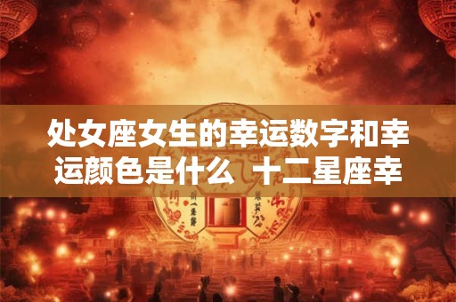 处女座女生的幸运数字和幸运颜色是什么 十二星座幸运色和数字 处女座女生的幸运数字和幸运颜色是什么 十二星座幸运色和数字