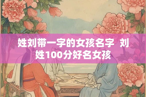 姓刘带一字的女孩名字 刘姓100分好名女孩 姓刘带一字的女孩名字 刘姓100分好名女孩