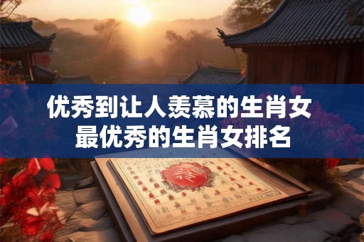 优秀到让人羡慕的生肖女 最优秀的生肖女排名