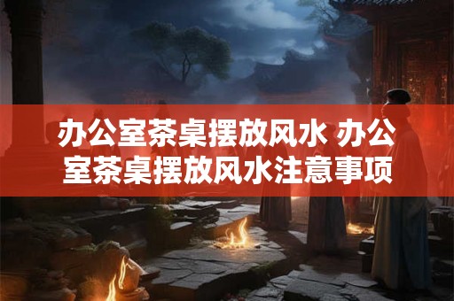 办公室茶桌摆放风水 办公室茶桌摆放风水注意事项