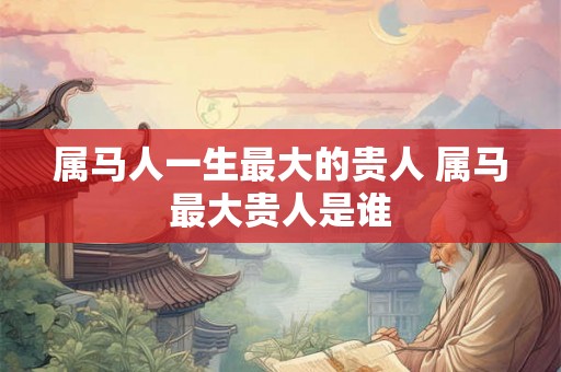 属马人一生最大的贵人 属马最大贵人是谁