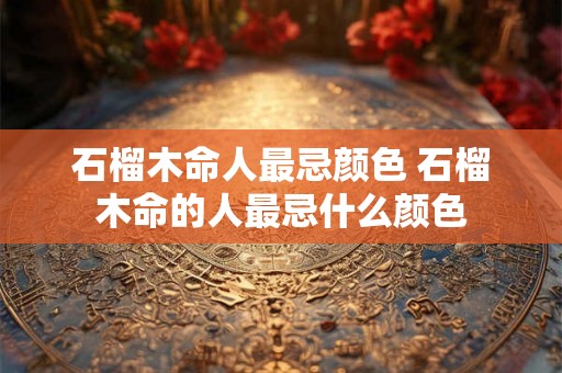 石榴木命人最忌颜色 石榴木命的人最忌什么颜色