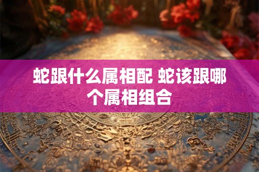 蛇跟什么属相配 蛇该跟哪个属相组合
