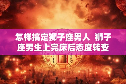 怎样搞定狮子座男人  狮子座男生上完床后态度转变