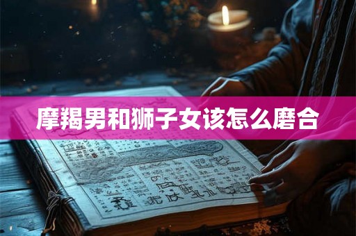 摩羯男和狮子女该怎么磨合