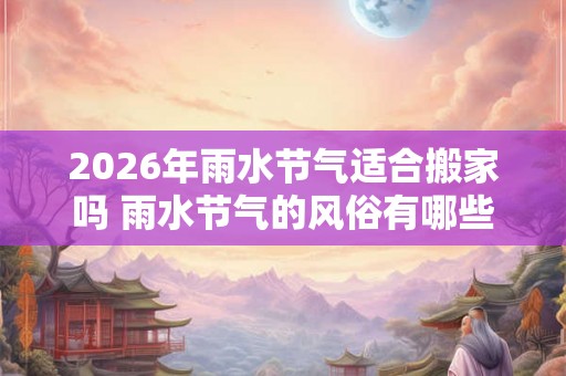 2026年雨水节气适合搬家吗 雨水节气的风俗有哪些