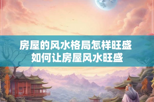 房屋的风水格局怎样旺盛 如何让房屋风水旺盛