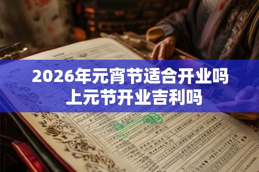 2026年元宵节适合开业吗  上元节开业吉利吗