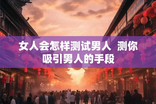 女人会怎样测试男人  测你吸引男人的手段