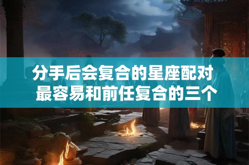 分手后会复合的星座配对 最容易和前任复合的三个星座 分手后会复合的星座配对 最容易和前任复合的三个星座