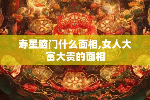 寿星脑门什么面相,女人大富大贵的面相