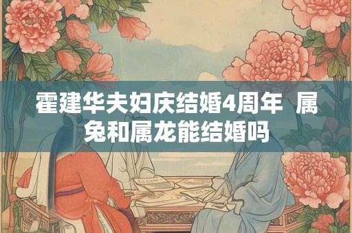 霍建华夫妇庆结婚4周年  属兔和属龙能结婚吗