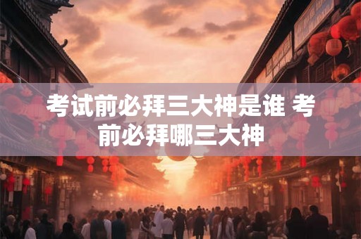 考试前必拜三大神是谁 考前必拜哪三大神