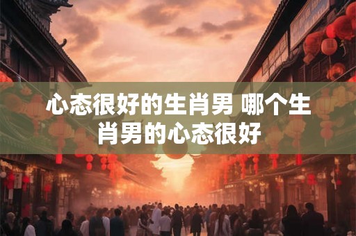 心态很好的生肖男 哪个生肖男的心态很好