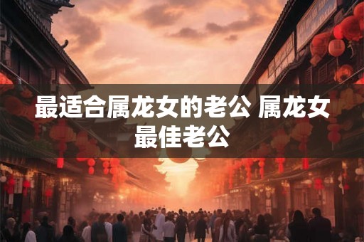 最适合属龙女的老公 属龙女最佳老公