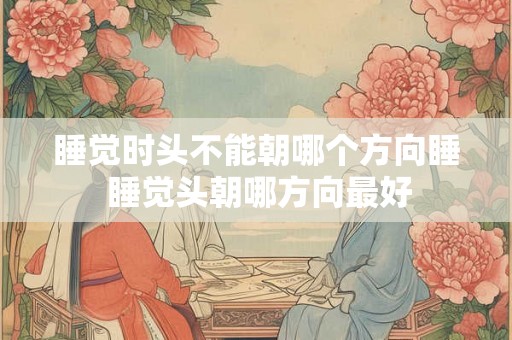 睡觉时头不能朝哪个方向睡 睡觉头朝哪方向最好 睡觉时头不能朝哪个方向睡 睡觉头朝哪方向最好