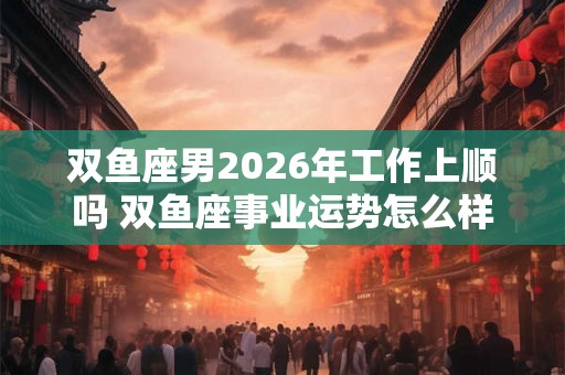 双鱼座男2026年工作上顺吗 双鱼座事业运势怎么样