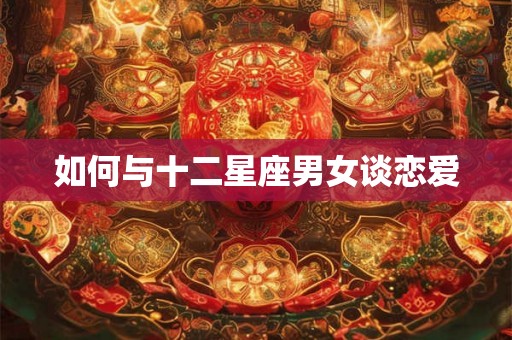 如何与十二星座男女谈恋爱 如何与十二星座男女谈恋爱