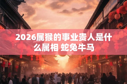 2026属猴的事业贵人是什么属相 蛇兔牛马
