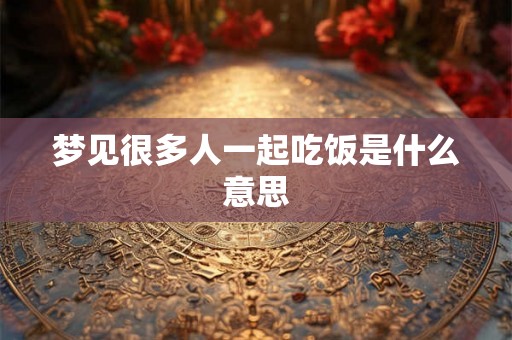 梦见很多人一起吃饭是什么意思 梦见很多人一起吃饭是什么意思