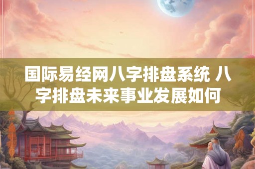 国际易经网八字排盘系统 八字排盘未来事业发展如何
