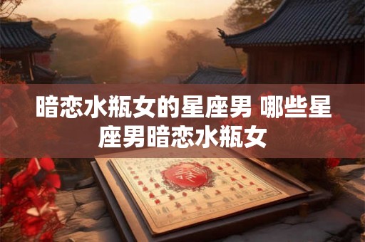 暗恋水瓶女的星座男 哪些星座男暗恋水瓶女 暗恋水瓶女的星座男 哪些星座男暗恋水瓶女