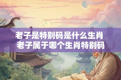 老子是特别码是什么生肖 老子属于哪个生肖特别码