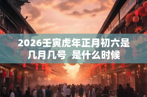 2026壬寅虎年正月初六是几月几号 是什么时候 2026壬寅虎年正月初六是几月几号 是什么时候