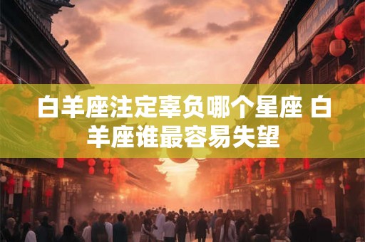 白羊座注定辜负哪个星座 白羊座谁最容易失望